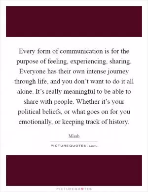 Every form of communication is for the purpose of feeling, experiencing, sharing. Everyone has their own intense journey through life, and you don’t want to do it all alone. It’s really meaningful to be able to share with people. Whether it’s your political beliefs, or what goes on for you emotionally, or keeping track of history Picture Quote #1