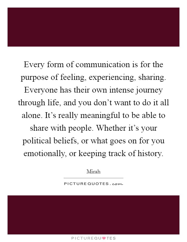 Every form of communication is for the purpose of feeling, experiencing, sharing. Everyone has their own intense journey through life, and you don't want to do it all alone. It's really meaningful to be able to share with people. Whether it's your political beliefs, or what goes on for you emotionally, or keeping track of history Picture Quote #1