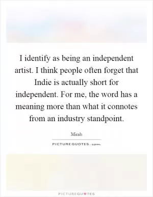 I identify as being an independent artist. I think people often forget that Indie is actually short for independent. For me, the word has a meaning more than what it connotes from an industry standpoint Picture Quote #1