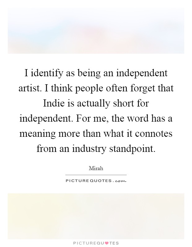 I identify as being an independent artist. I think people often forget that Indie is actually short for independent. For me, the word has a meaning more than what it connotes from an industry standpoint Picture Quote #1