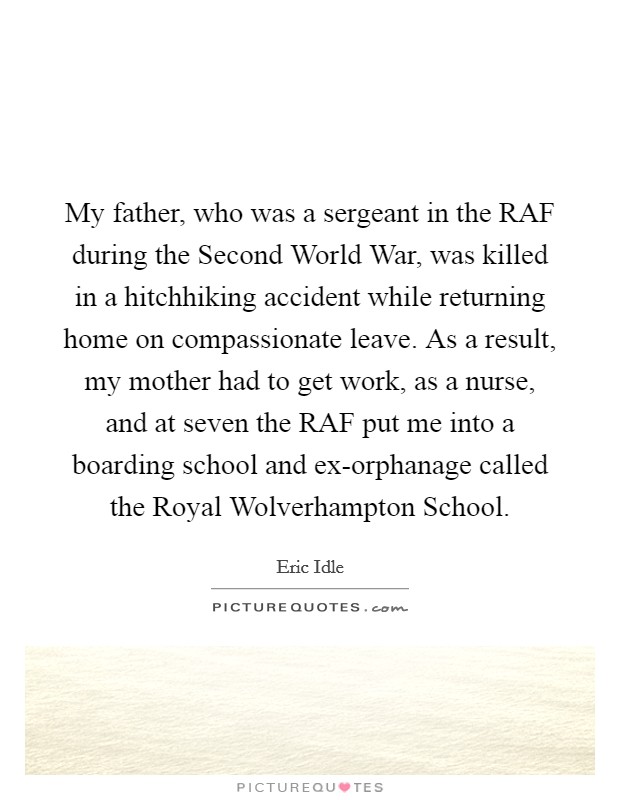 My father, who was a sergeant in the RAF during the Second World War, was killed in a hitchhiking accident while returning home on compassionate leave. As a result, my mother had to get work, as a nurse, and at seven the RAF put me into a boarding school and ex-orphanage called the Royal Wolverhampton School Picture Quote #1