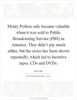 Monty Python only became valuable when it was sold to Public Broadcasting Service (PBS) in America. They didn’t pay much either, but the series has been shown repeatedly, which led to lucrative tapes, CDs and DVDs Picture Quote #1