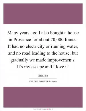 Many years ago I also bought a house in Provence for about 70,000 francs. It had no electricity or running water, and no road leading to the house, but gradually we made improvements. It’s my escape and I love it Picture Quote #1