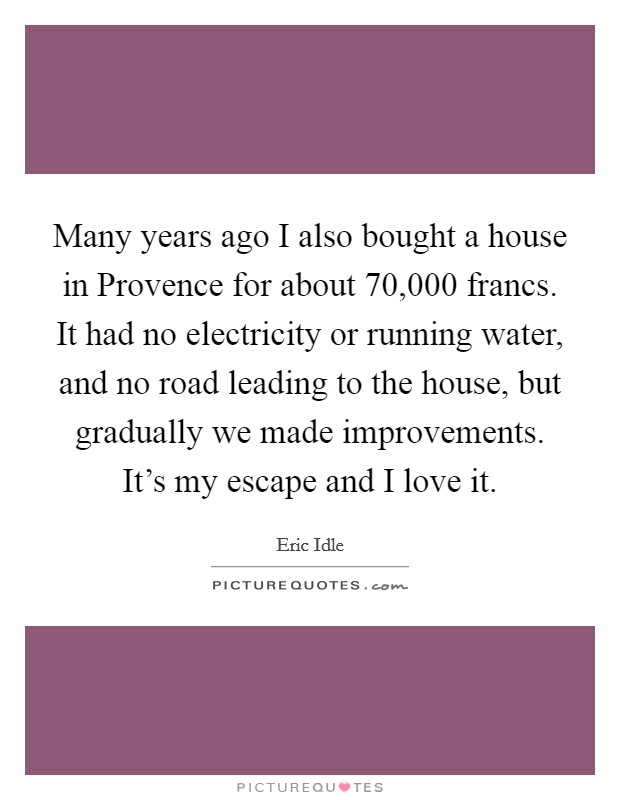 Many years ago I also bought a house in Provence for about 70,000 francs. It had no electricity or running water, and no road leading to the house, but gradually we made improvements. It's my escape and I love it Picture Quote #1