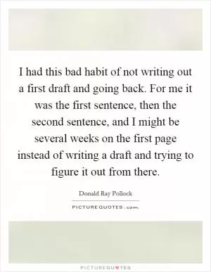 I had this bad habit of not writing out a first draft and going back. For me it was the first sentence, then the second sentence, and I might be several weeks on the first page instead of writing a draft and trying to figure it out from there Picture Quote #1