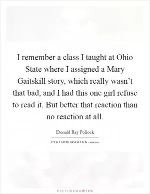 I remember a class I taught at Ohio State where I assigned a Mary Gaitskill story, which really wasn’t that bad, and I had this one girl refuse to read it. But better that reaction than no reaction at all Picture Quote #1