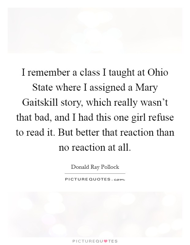 I remember a class I taught at Ohio State where I assigned a Mary Gaitskill story, which really wasn't that bad, and I had this one girl refuse to read it. But better that reaction than no reaction at all Picture Quote #1