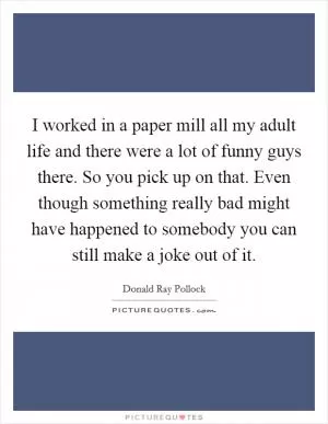 I worked in a paper mill all my adult life and there were a lot of funny guys there. So you pick up on that. Even though something really bad might have happened to somebody you can still make a joke out of it Picture Quote #1