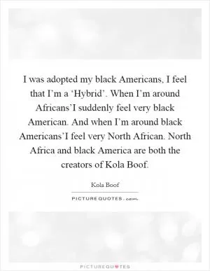 I was adopted my black Americans, I feel that I’m a ‘Hybrid’. When I’m around Africans’I suddenly feel very black American. And when I’m around black Americans’I feel very North African. North Africa and black America are both the creators of Kola Boof Picture Quote #1