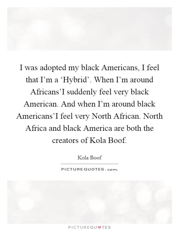 I was adopted my black Americans, I feel that I'm a ‘Hybrid'. When I'm around Africans'I suddenly feel very black American. And when I'm around black Americans'I feel very North African. North Africa and black America are both the creators of Kola Boof Picture Quote #1