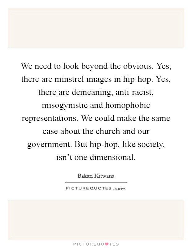 We need to look beyond the obvious. Yes, there are minstrel images in hip-hop. Yes, there are demeaning, anti-racist, misogynistic and homophobic representations. We could make the same case about the church and our government. But hip-hop, like society, isn't one dimensional Picture Quote #1