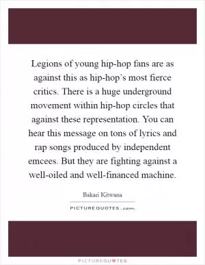 Legions of young hip-hop fans are as against this as hip-hop’s most fierce critics. There is a huge underground movement within hip-hop circles that against these representation. You can hear this message on tons of lyrics and rap songs produced by independent emcees. But they are fighting against a well-oiled and well-financed machine Picture Quote #1