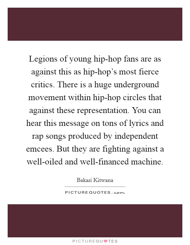 Legions of young hip-hop fans are as against this as hip-hop's most fierce critics. There is a huge underground movement within hip-hop circles that against these representation. You can hear this message on tons of lyrics and rap songs produced by independent emcees. But they are fighting against a well-oiled and well-financed machine Picture Quote #1