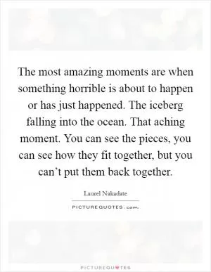 The most amazing moments are when something horrible is about to happen or has just happened. The iceberg falling into the ocean. That aching moment. You can see the pieces, you can see how they fit together, but you can’t put them back together Picture Quote #1