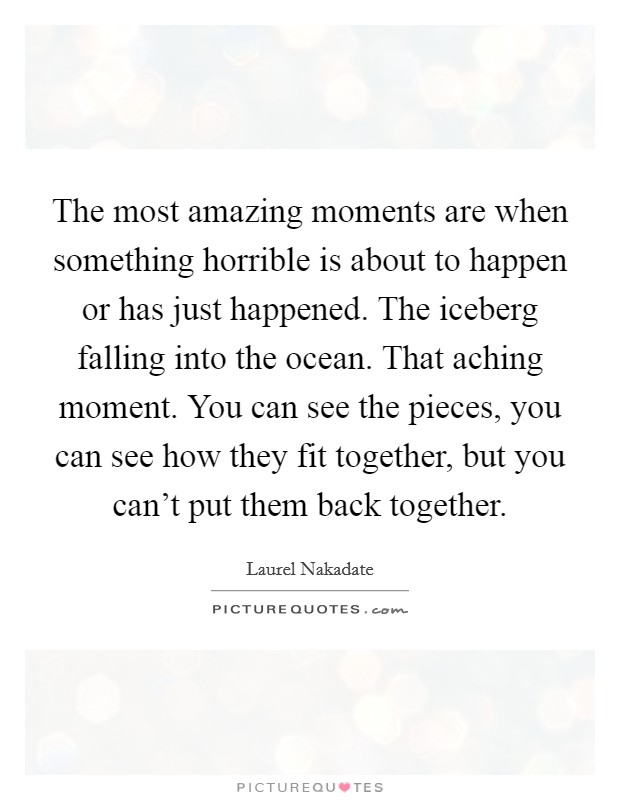 The most amazing moments are when something horrible is about to happen or has just happened. The iceberg falling into the ocean. That aching moment. You can see the pieces, you can see how they fit together, but you can't put them back together Picture Quote #1