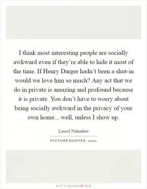 I think most interesting people are socially awkward even if they’re able to hide it most of the time. If Henry Darger hadn’t been a shut-in would we love him so much? Any act that we do in private is amazing and profound because it is private. You don’t have to worry about being socially awkward in the privacy of your own home... well, unless I show up Picture Quote #1