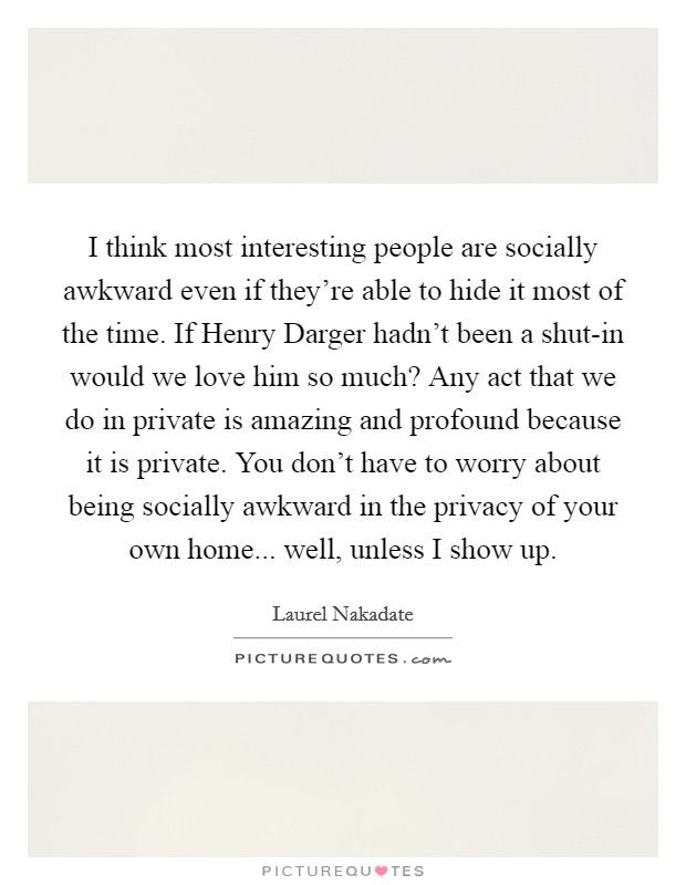I think most interesting people are socially awkward even if they're able to hide it most of the time. If Henry Darger hadn't been a shut-in would we love him so much? Any act that we do in private is amazing and profound because it is private. You don't have to worry about being socially awkward in the privacy of your own home... well, unless I show up Picture Quote #1