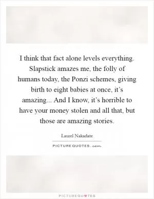 I think that fact alone levels everything. Slapstick amazes me, the folly of humans today, the Ponzi schemes, giving birth to eight babies at once, it’s amazing... And I know, it’s horrible to have your money stolen and all that, but those are amazing stories Picture Quote #1