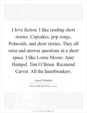 I love fiction. I like reading short stories. Cupcakes, pop songs, Polaroids, and short stories. They all raise and answer questions in a short space. I like Lorrie Moore. Amy Hempel. Tim O’Brien. Raymond Carver. All the heartbreakers Picture Quote #1
