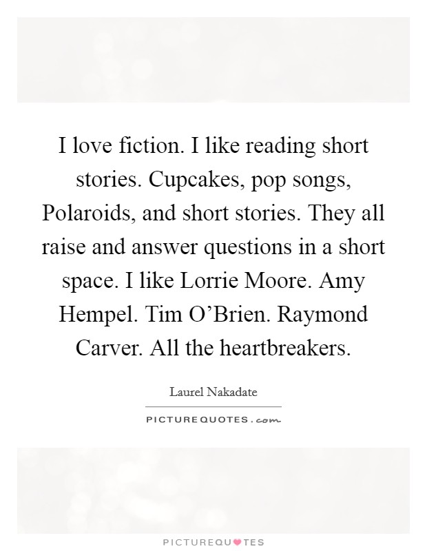 I love fiction. I like reading short stories. Cupcakes, pop songs, Polaroids, and short stories. They all raise and answer questions in a short space. I like Lorrie Moore. Amy Hempel. Tim O'Brien. Raymond Carver. All the heartbreakers Picture Quote #1