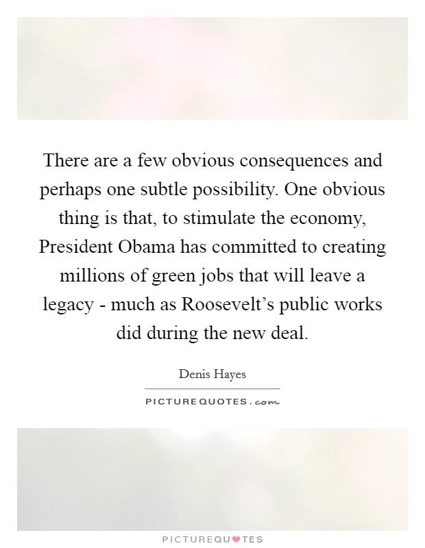 There are a few obvious consequences and perhaps one subtle possibility. One obvious thing is that, to stimulate the economy, President Obama has committed to creating millions of green jobs that will leave a legacy - much as Roosevelt's public works did during the new deal Picture Quote #1