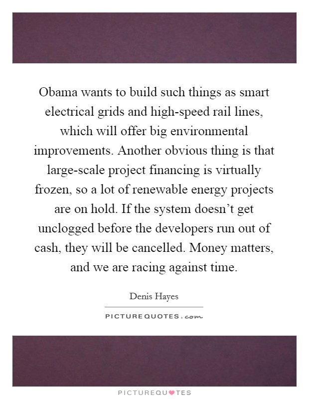 Obama wants to build such things as smart electrical grids and high-speed rail lines, which will offer big environmental improvements. Another obvious thing is that large-scale project financing is virtually frozen, so a lot of renewable energy projects are on hold. If the system doesn't get unclogged before the developers run out of cash, they will be cancelled. Money matters, and we are racing against time Picture Quote #1
