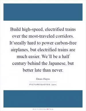 Build high-speed, electrified trains over the most-traveled corridors. It’sreally hard to power carbon-free airplanes, but electrified trains are much easier. We’ll be a half century behind the Japanese, but better late than never Picture Quote #1