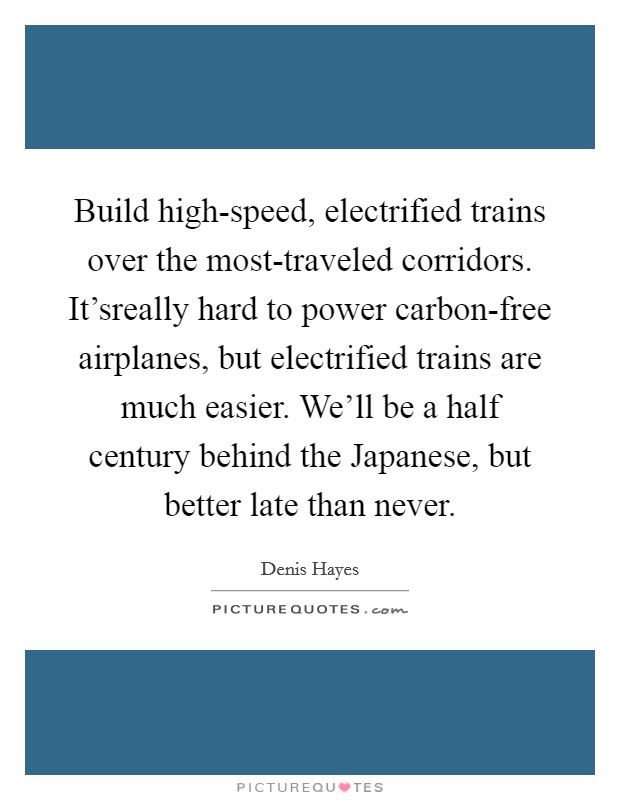 Build high-speed, electrified trains over the most-traveled corridors. It'sreally hard to power carbon-free airplanes, but electrified trains are much easier. We'll be a half century behind the Japanese, but better late than never Picture Quote #1