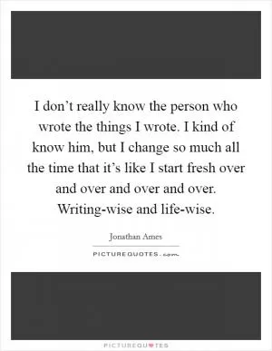 I don’t really know the person who wrote the things I wrote. I kind of know him, but I change so much all the time that it’s like I start fresh over and over and over and over. Writing-wise and life-wise Picture Quote #1