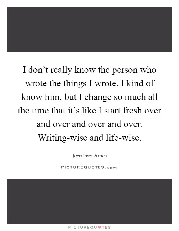 I don't really know the person who wrote the things I wrote. I kind of know him, but I change so much all the time that it's like I start fresh over and over and over and over. Writing-wise and life-wise Picture Quote #1