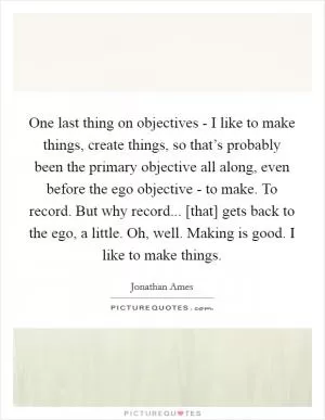 One last thing on objectives - I like to make things, create things, so that’s probably been the primary objective all along, even before the ego objective - to make. To record. But why record... [that] gets back to the ego, a little. Oh, well. Making is good. I like to make things Picture Quote #1