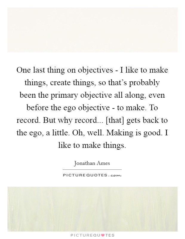 One last thing on objectives - I like to make things, create things, so that's probably been the primary objective all along, even before the ego objective - to make. To record. But why record... [that] gets back to the ego, a little. Oh, well. Making is good. I like to make things Picture Quote #1