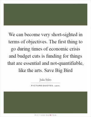 We can become very short-sighted in terms of objectives. The first thing to go during times of economic crisis and budget cuts is funding for things that are essential and not-quantifiable, like the arts. Save Big Bird Picture Quote #1
