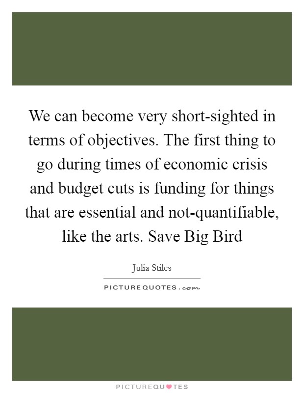 We can become very short-sighted in terms of objectives. The first thing to go during times of economic crisis and budget cuts is funding for things that are essential and not-quantifiable, like the arts. Save Big Bird Picture Quote #1