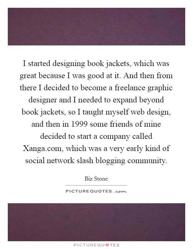 I started designing book jackets, which was great because I was good at it. And then from there I decided to become a freelance graphic designer and I needed to expand beyond book jackets, so I taught myself web design, and then in 1999 some friends of mine decided to start a company called Xanga.com, which was a very early kind of social network slash blogging community Picture Quote #1