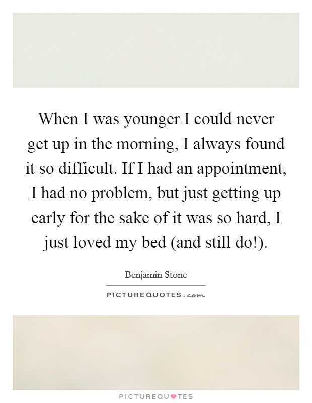 When I was younger I could never get up in the morning, I always found it so difficult. If I had an appointment, I had no problem, but just getting up early for the sake of it was so hard, I just loved my bed (and still do!) Picture Quote #1