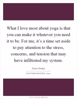 What I love most about yoga is that you can make it whatever you need it to be. For me, it’s a time set aside to pay attention to the stress, concerns, and tension that may have infiltrated my system Picture Quote #1