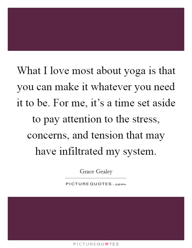 What I love most about yoga is that you can make it whatever you need it to be. For me, it's a time set aside to pay attention to the stress, concerns, and tension that may have infiltrated my system Picture Quote #1