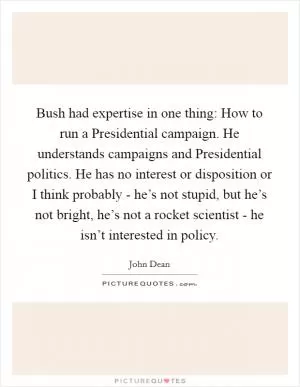 Bush had expertise in one thing: How to run a Presidential campaign. He understands campaigns and Presidential politics. He has no interest or disposition or I think probably - he’s not stupid, but he’s not bright, he’s not a rocket scientist - he isn’t interested in policy Picture Quote #1
