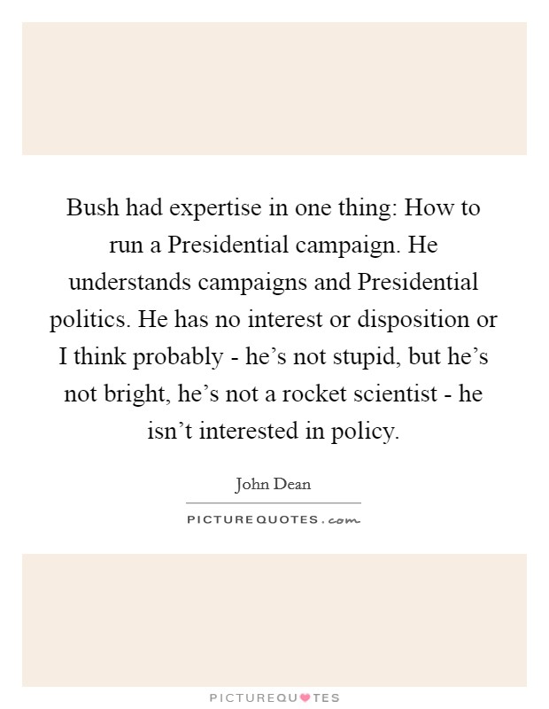 Bush had expertise in one thing: How to run a Presidential campaign. He understands campaigns and Presidential politics. He has no interest or disposition or I think probably - he's not stupid, but he's not bright, he's not a rocket scientist - he isn't interested in policy Picture Quote #1