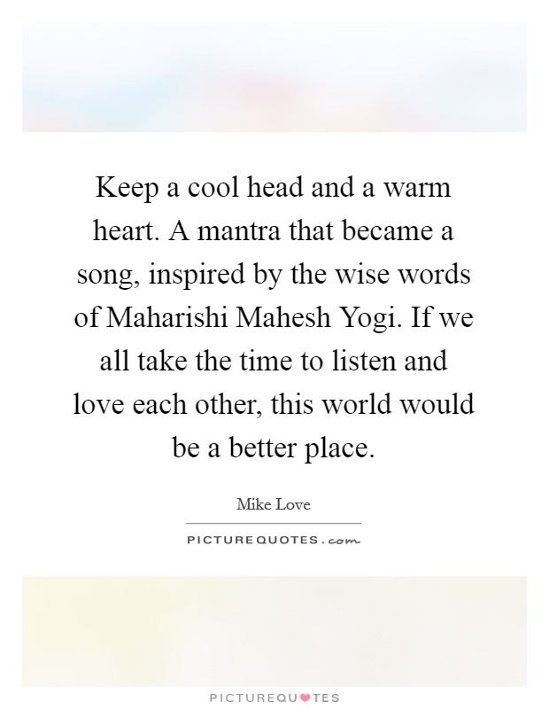 Keep a cool head and a warm heart. A mantra that became a song, inspired by the wise words of Maharishi Mahesh Yogi. If we all take the time to listen and love each other, this world would be a better place Picture Quote #1