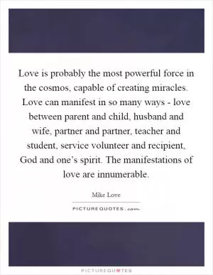 Love is probably the most powerful force in the cosmos, capable of creating miracles. Love can manifest in so many ways - love between parent and child, husband and wife, partner and partner, teacher and student, service volunteer and recipient, God and one’s spirit. The manifestations of love are innumerable Picture Quote #1