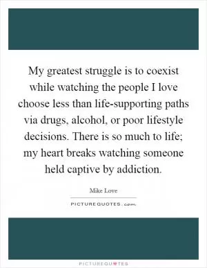 My greatest struggle is to coexist while watching the people I love choose less than life-supporting paths via drugs, alcohol, or poor lifestyle decisions. There is so much to life; my heart breaks watching someone held captive by addiction Picture Quote #1