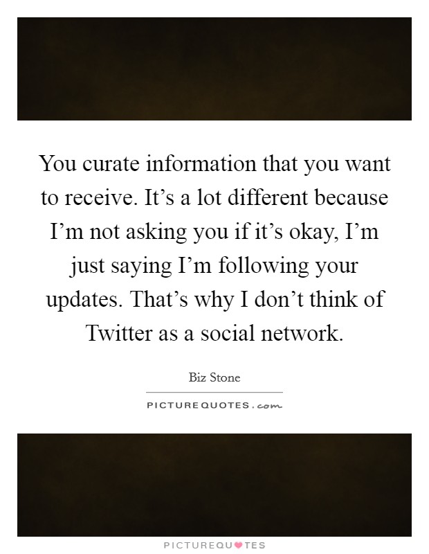 You curate information that you want to receive. It's a lot different because I'm not asking you if it's okay, I'm just saying I'm following your updates. That's why I don't think of Twitter as a social network Picture Quote #1