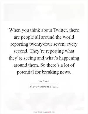 When you think about Twitter, there are people all around the world reporting twenty-four seven, every second. They’re reporting what they’re seeing and what’s happening around them. So there’s a lot of potential for breaking news Picture Quote #1