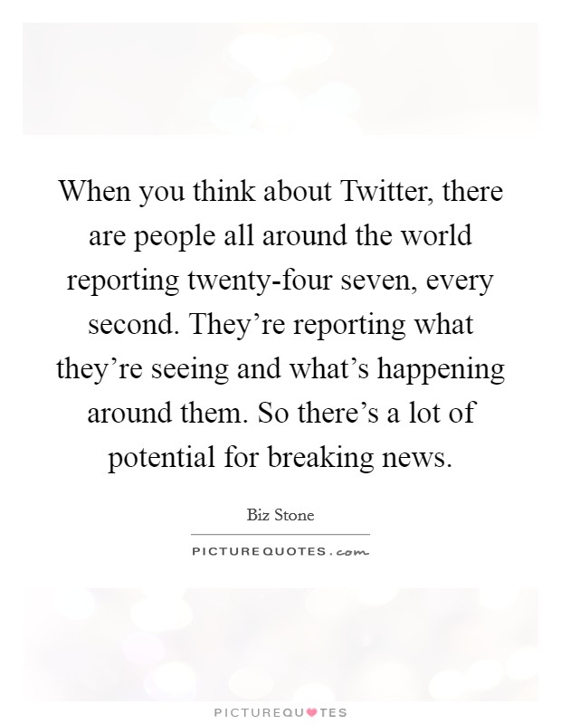 When you think about Twitter, there are people all around the world reporting twenty-four seven, every second. They're reporting what they're seeing and what's happening around them. So there's a lot of potential for breaking news Picture Quote #1