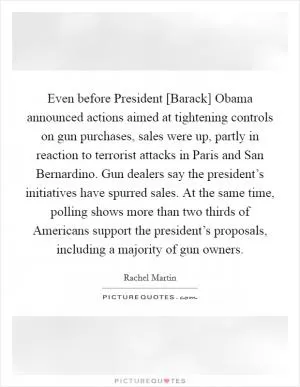 Even before President [Barack] Obama announced actions aimed at tightening controls on gun purchases, sales were up, partly in reaction to terrorist attacks in Paris and San Bernardino. Gun dealers say the president’s initiatives have spurred sales. At the same time, polling shows more than two thirds of Americans support the president’s proposals, including a majority of gun owners Picture Quote #1