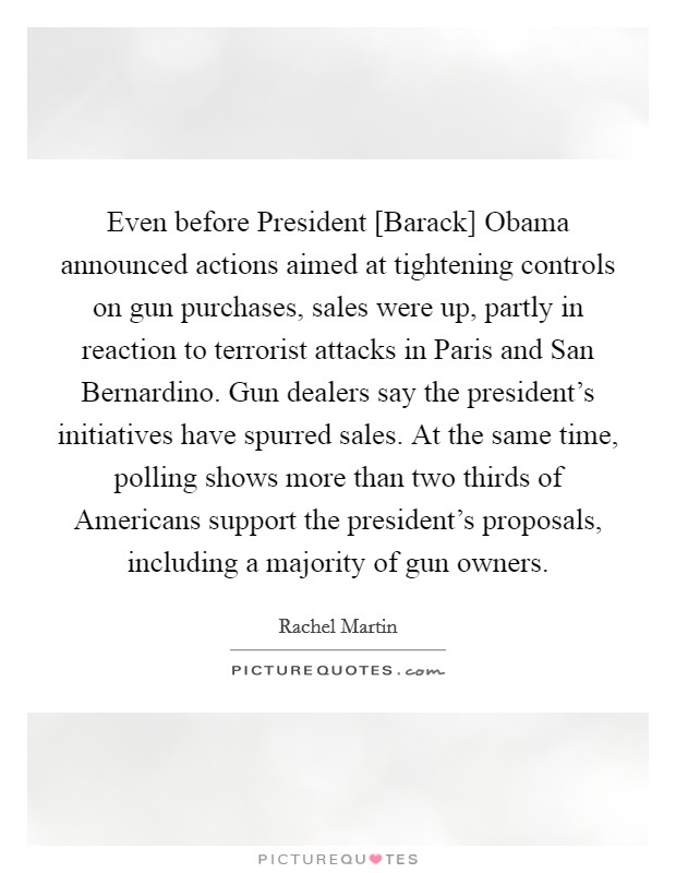 Even before President [Barack] Obama announced actions aimed at tightening controls on gun purchases, sales were up, partly in reaction to terrorist attacks in Paris and San Bernardino. Gun dealers say the president's initiatives have spurred sales. At the same time, polling shows more than two thirds of Americans support the president's proposals, including a majority of gun owners Picture Quote #1