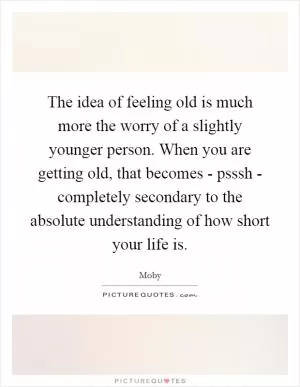 The idea of feeling old is much more the worry of a slightly younger person. When you are getting old, that becomes - psssh - completely secondary to the absolute understanding of how short your life is Picture Quote #1