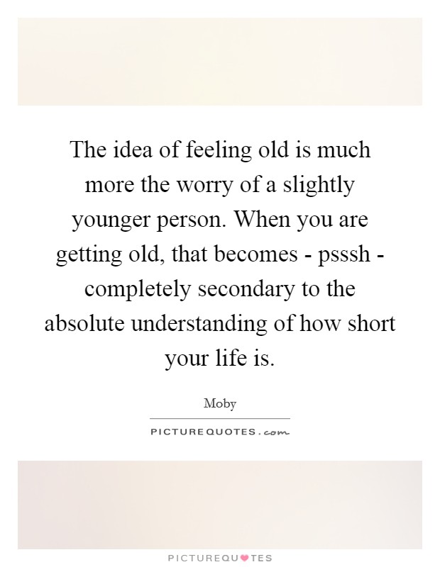 The idea of feeling old is much more the worry of a slightly younger person. When you are getting old, that becomes - psssh - completely secondary to the absolute understanding of how short your life is Picture Quote #1